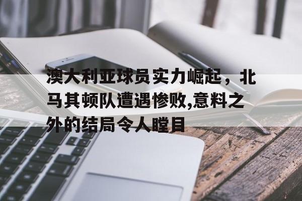 关于澳大利亚球员实力崛起，北马其顿队遭遇惨败,意料之外的结局令人瞠目的信息