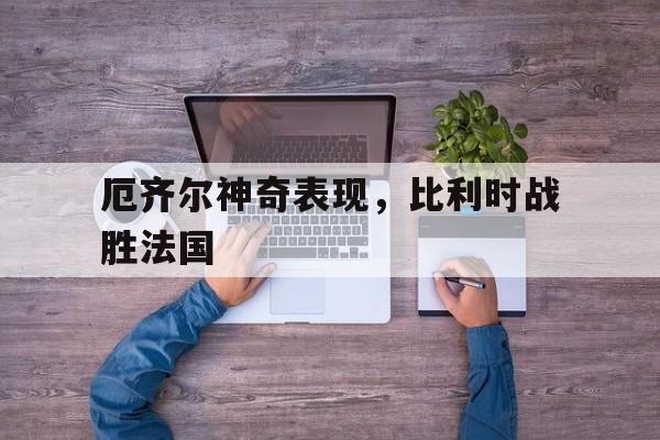 厄齐尔神奇表现，比利时战胜法国